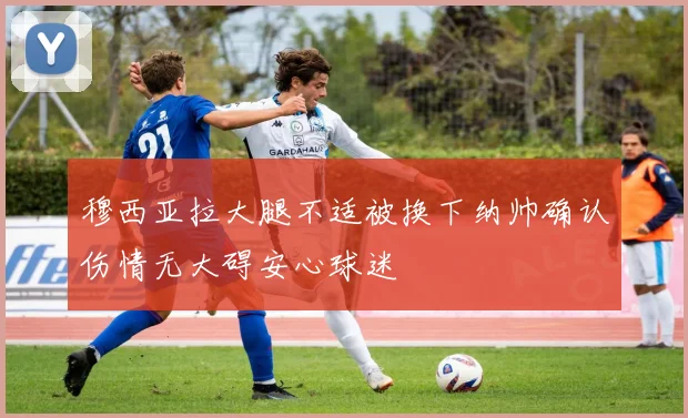 穆西亚拉大腿不适被换下纳帅确认伤情无大碍安心球迷