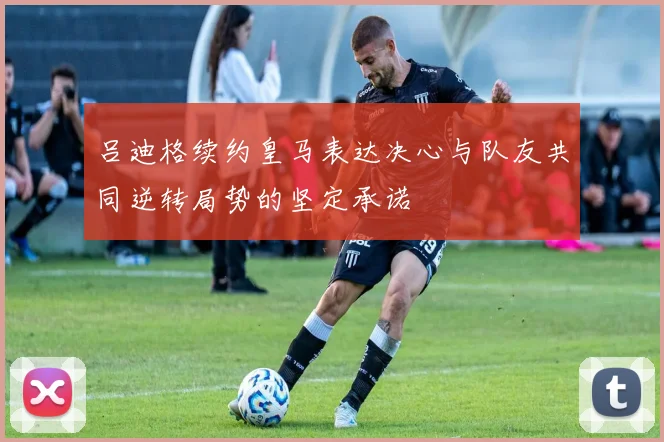 吕迪格续约皇马表达决心与队友共同逆转局势的坚定承诺