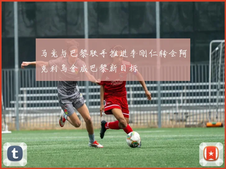 马竞与巴黎联手推进李刚仁转会阿克利乌舍成巴黎新目标