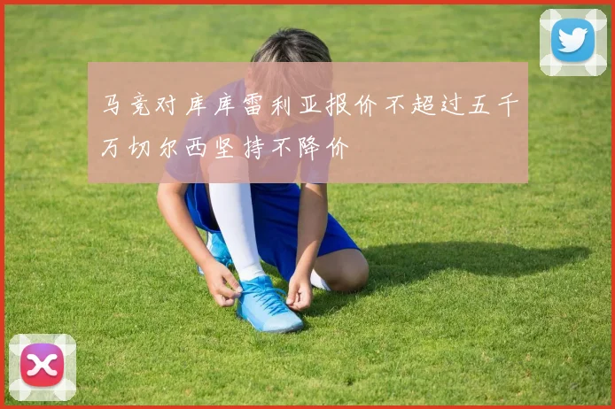 马竞对库库雷利亚报价不超过五千万切尔西坚持不降价