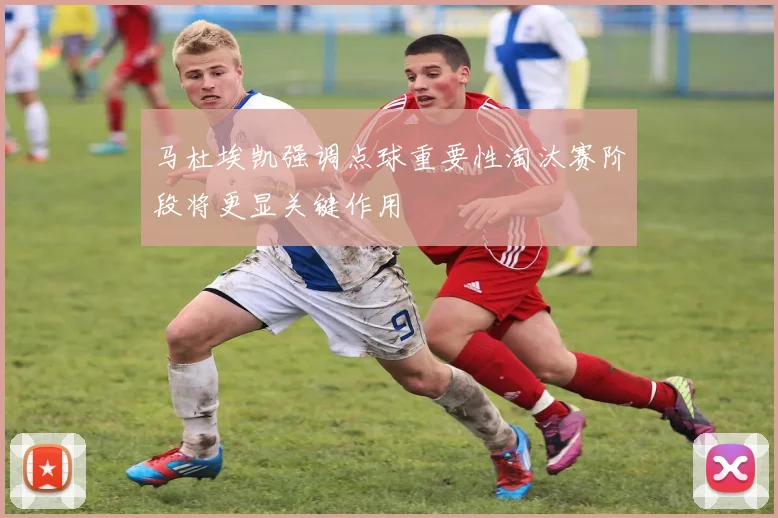 马杜埃凯强调点球重要性淘汰赛阶段将更显关键作用