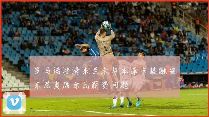 罗马诺澄清米兰未与本菲卡接触安东尼奥席尔瓦薪资问题