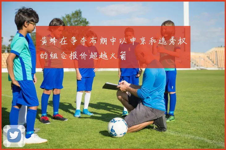 黄蜂在争夺布朗中以申京和选秀权的组合报价超越火箭