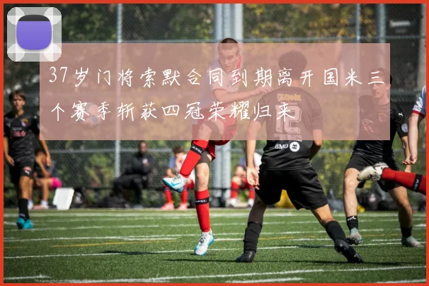 37岁门将索默合同到期离开国米三个赛季斩获四冠荣耀归来