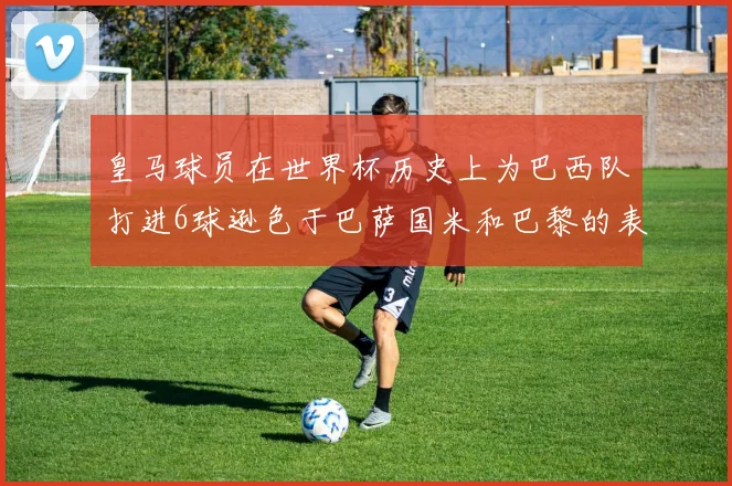 皇马球员在世界杯历史上为巴西队打进6球逊色于巴萨国米和巴黎的表现