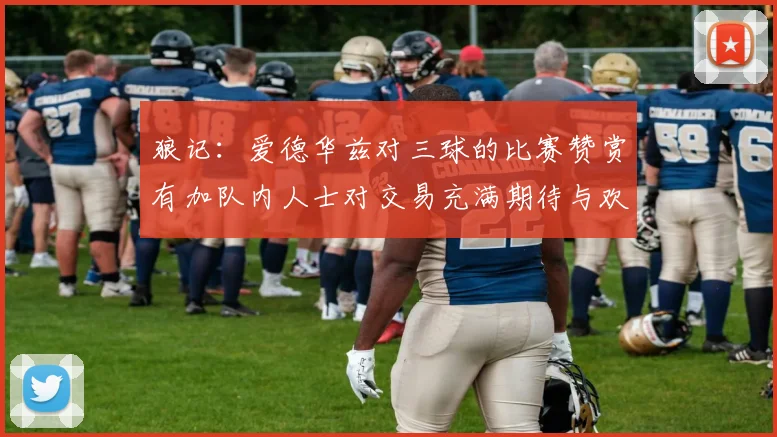 狼记：爱德华兹对三球的比赛赞赏有加队内人士对交易充满期待与欢欣
