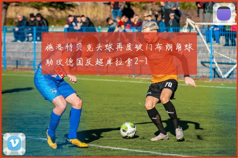 施洛特贝克头球再度破门布朗角球助攻德国反超库拉索2-1
