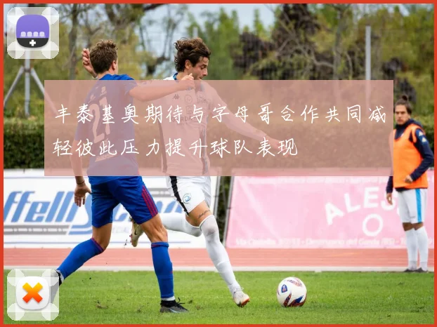 丰泰基奥期待与字母哥合作共同减轻彼此压力提升球队表现