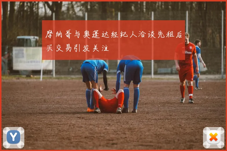 摩纳哥与奥蓬达经纪人洽谈先租后买交易引发关注