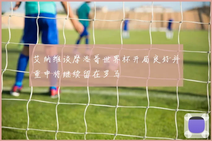 艾纳维谈摩洛哥世界杯开局良好并重申将继续留在罗马
