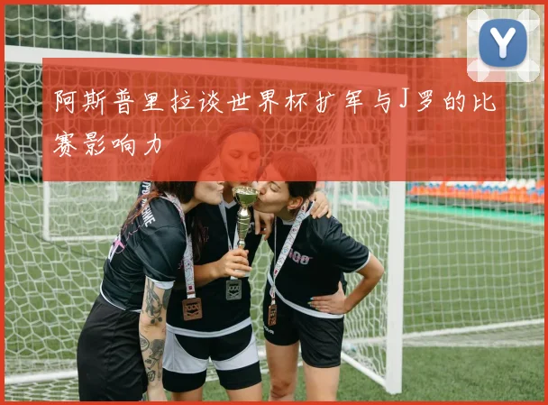 阿斯普里拉谈世界杯扩军与J罗的比赛影响力