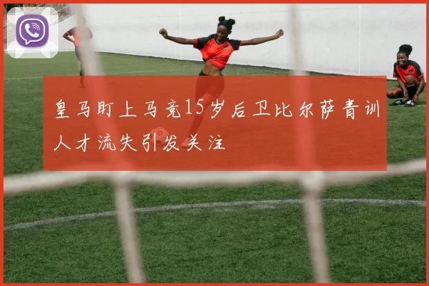 皇马盯上马竞15岁后卫比尔萨青训人才流失引发关注