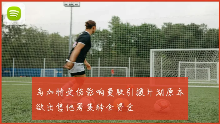乌加特受伤影响曼联引援计划原本欲出售他筹集转会资金