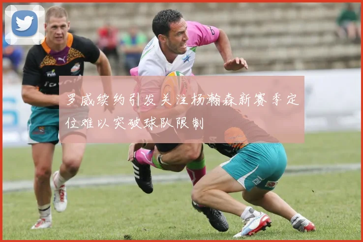 罗威续约引发关注杨瀚森新赛季定位难以突破球队限制