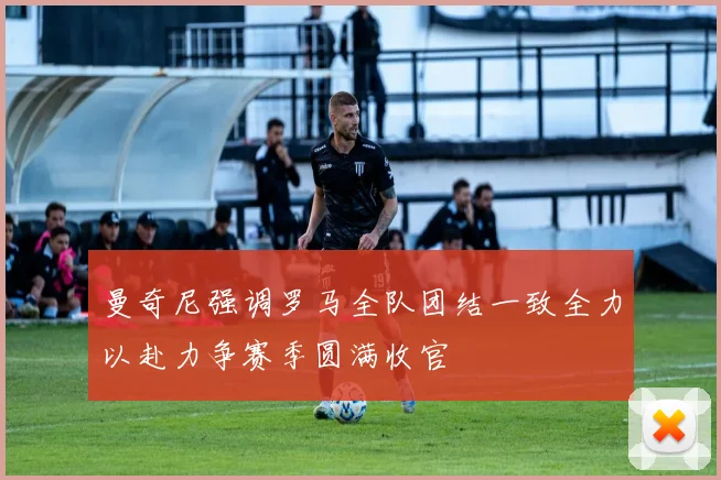 曼奇尼强调罗马全队团结一致全力以赴力争赛季圆满收官