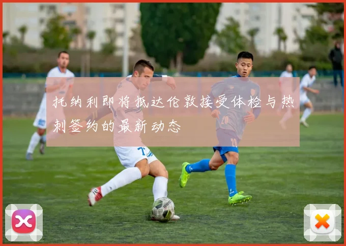 托纳利即将抵达伦敦接受体检与热刺签约的最新动态
