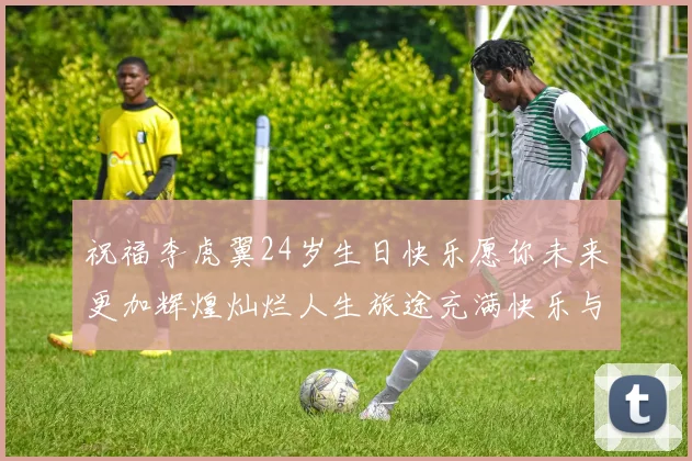 祝福李虎翼24岁生日快乐愿你未来更加辉煌灿烂人生旅途充满快乐与成功