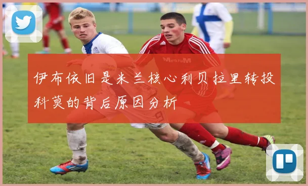 伊布依旧是米兰核心利贝拉里转投科莫的背后原因分析