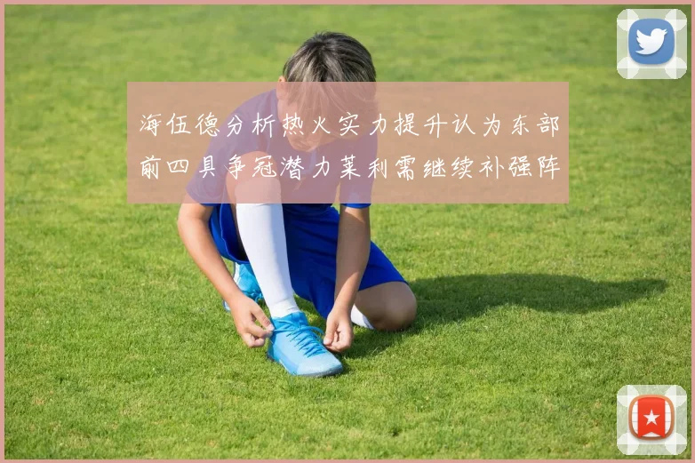 海伍德分析热火实力提升认为东部前四具争冠潜力莱利需继续补强阵容